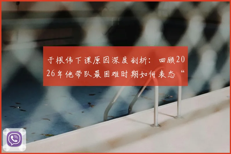 于根伟下课原因深度剖析：回顾2026年他带队最困难时期如何表态“扛过去”，解析其为何认为下课是微不足道的问题
