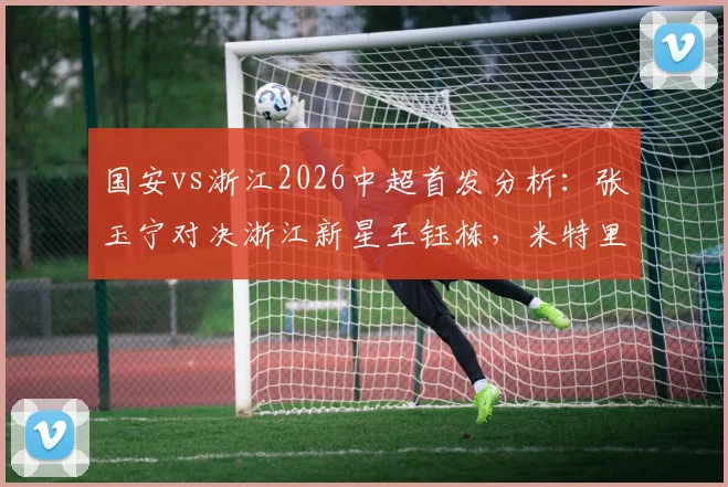 国安vs浙江2026中超首发分析:张玉宁对决浙江新星王钰栋,米特里策、法比奥领衔出战,焦点对决前瞻