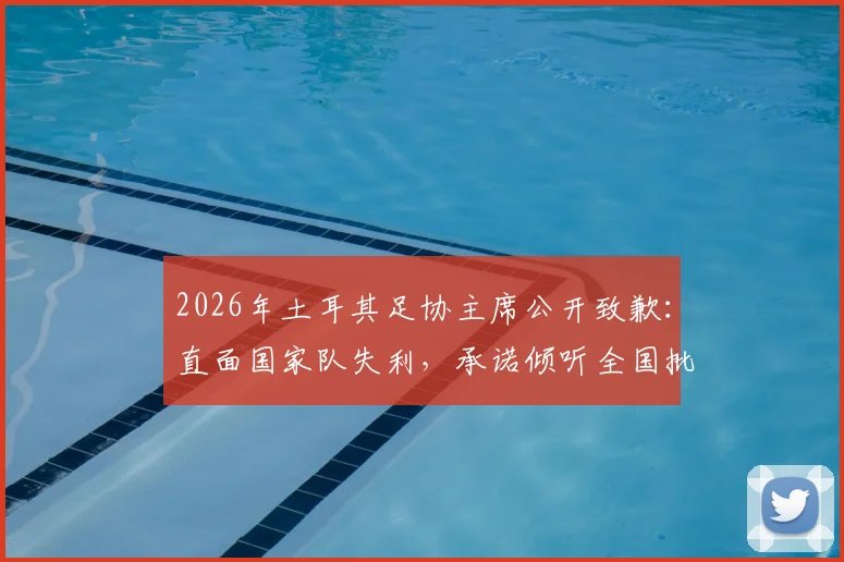 2026年土耳其足协主席公开致歉：直面国家队失利，承诺倾听全国批评与建议，下一步计划引关注