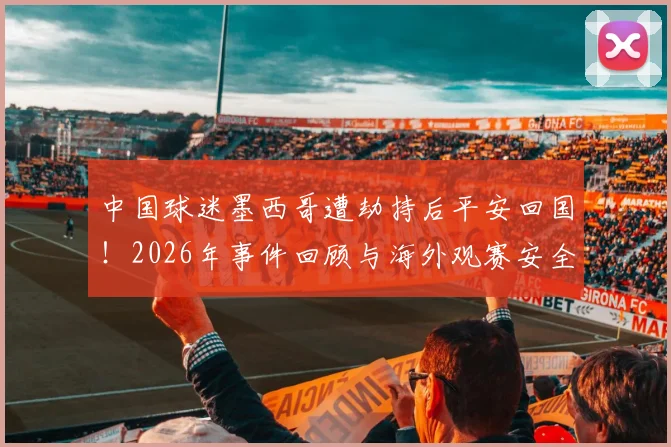 中国球迷墨西哥遭劫持后平安回国!2026年事件回顾与海外观赛安全实用指南