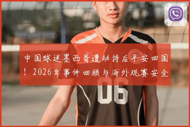 中国球迷墨西哥遭劫持后平安回国！2026年事件回顾与海外观赛安全实用指南