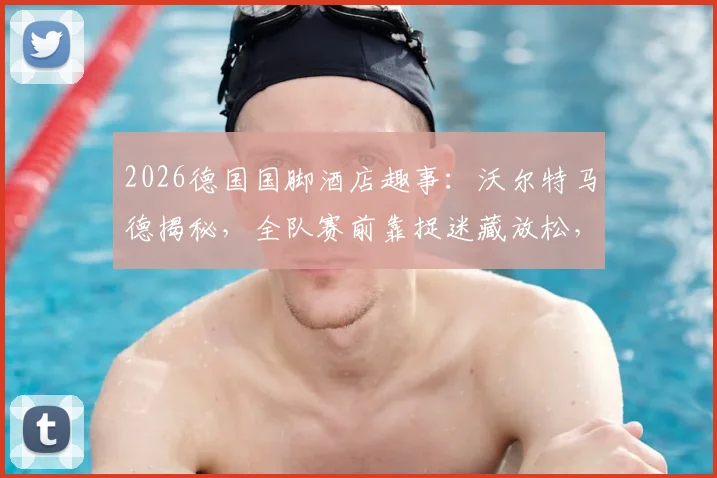 2026德国国脚酒店趣事：沃尔特马德揭秘，全队赛前靠捉迷藏放松，展现顶尖球队的童真一面