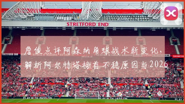 詹俊点评阿森纳角球战术新变化，解析阿尔特塔榜首不稳原因与2026赛季走势