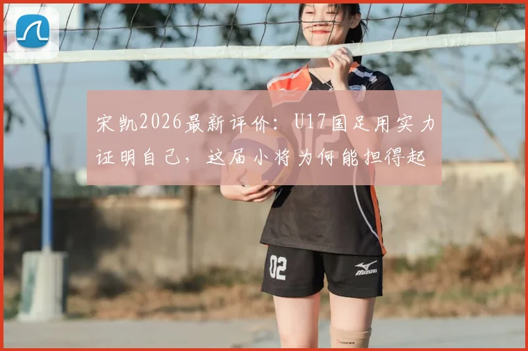 宋凯2026最新评价:U17国足用实力证明自己,这届小将为何能担得起国家荣誉?