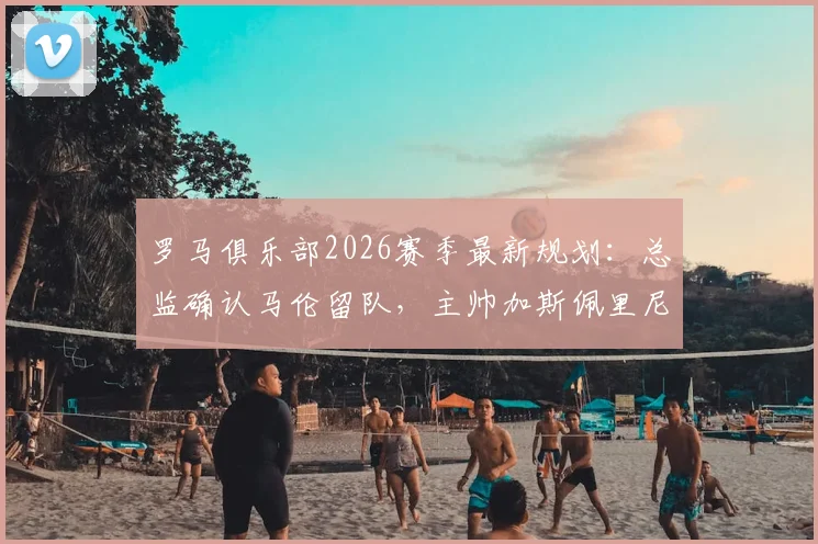 罗马俱乐部2026赛季最新规划：总监确认马伦留队，主帅加斯佩里尼继续执教消息汇总