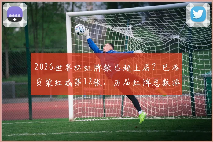 2026世界杯红牌数已超上届？巴洛贡染红成第12张，历届红牌总数排名一览