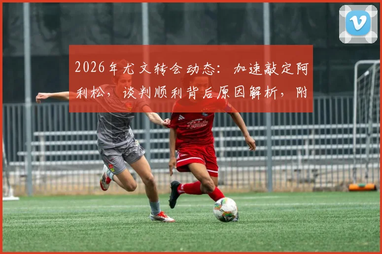 2026年尤文转会动态：加速敲定阿利松，谈判顺利背后原因解析，附门将位置补强计划前瞻